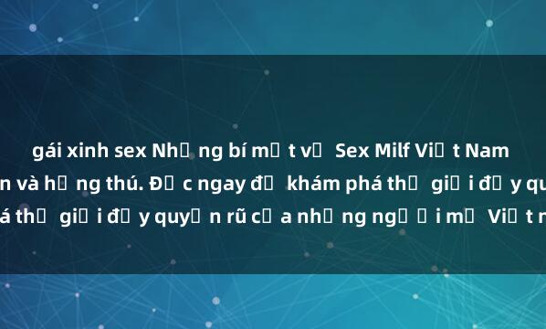 gái xinh sex Những bí mật về Sex Milf Việt Nam sẽ khiến bạn ngạc nhiên và hứng thú. Đọc ngay để khám phá thế giới đầy quyến rũ của những người mẹ Việt nóng bỏng.