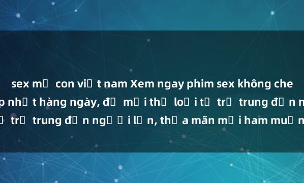 sex mẹ con việt nam Xem ngay phim sex không che miễn phí hot nhất, cập nhật hàng ngày, đủ mọi thể loại từ trẻ trung đến người lớn, thỏa mãn mọi ham muốn của bạn.