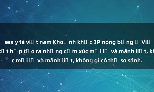 sex y tá việt nam Khoảnh khắc 3P nóng bỏng ở Việt Nam - Khi ba người kết hợp tạo ra những cảm xúc mới lạ và mãnh liệt, không gì có thể so sánh.