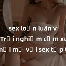 sex loạn luân vietsub Trải nghiệm cảm xúc mới mẻ với sex tập thể: Sự kết hợp hoàn hảo giữa nhiều người để tạo ra khoái cảm đỉnh cao và hứng khởi