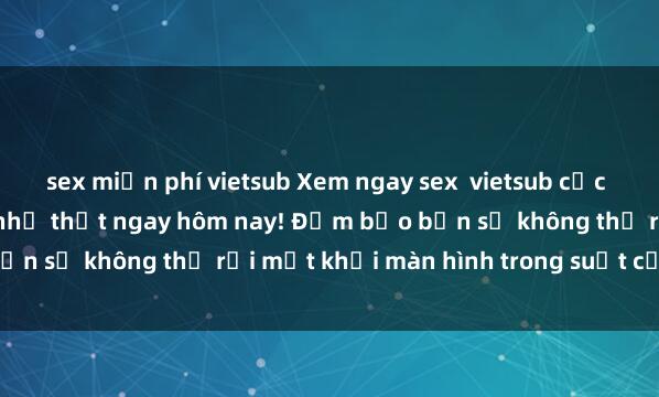 sex miễn phí vietsub Xem ngay sex  vietsub cực hấp dẫn và sống động như thật ngay hôm nay! Đảm bảo bạn sẽ không thể rời mắt khỏi màn hình trong suốt cả buổi.