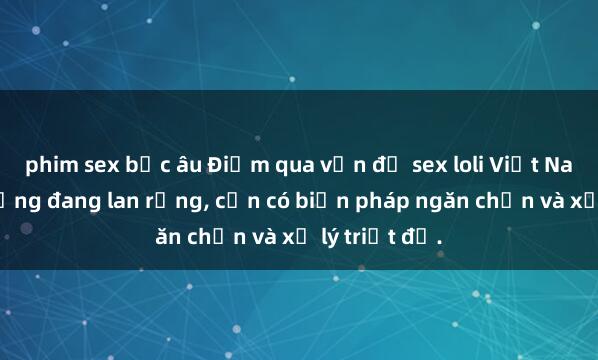 phim sex bắc âu Điểm qua vấn đề sex loli Việt Nam: Hiện tượng đang lan rộng, cần có biện pháp ngăn chặn và xử lý triệt để.