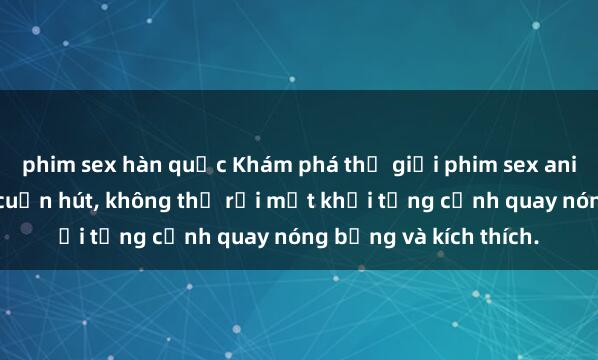 phim sex hàn quốc Khám phá thế giới phim sex anime đầy mê hoặc và cuốn hút, không thể rời mắt khỏi từng cảnh quay nóng bỏng và kích thích.