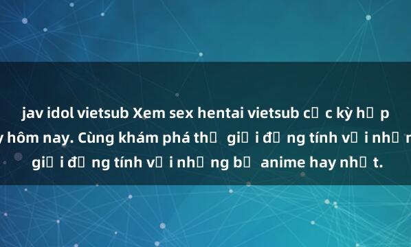 jav idol vietsub Xem sex hentai vietsub cực kỳ hấp dẫn và kích thích ngay hôm nay. Cùng khám phá thế giới đồng tính với những bộ anime hay nhất.