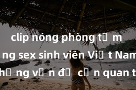 clip nóng phòng tắm Thực trạng sex sinh viên Việt Nam: Những vấn đề cần quan tâm và giải quyết
