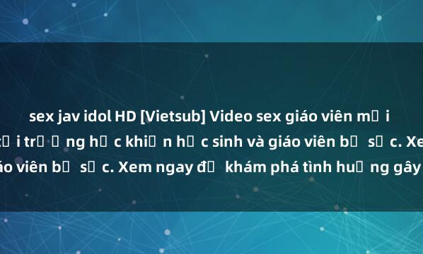 sex jav idol HD [Vietsub] Video sex giáo viên mới nhất - Câu chuyện kỳ lạ tại trường học khiến học sinh và giáo viên bị sốc. Xem ngay để khám phá tình huống gây cấn này!