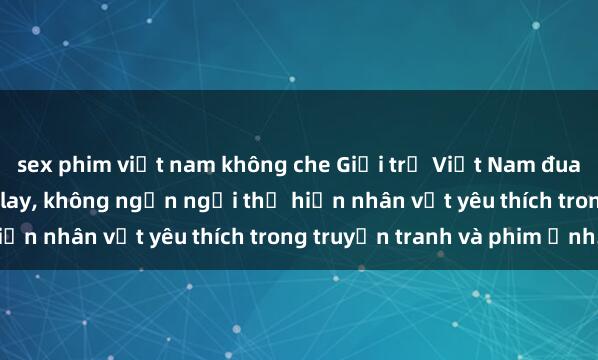 sex phim việt nam không che Giới trẻ Việt Nam đua nhau tham gia sex cosplay, không ngần ngại thể hiện nhân vật yêu thích trong truyện tranh và phim ảnh.