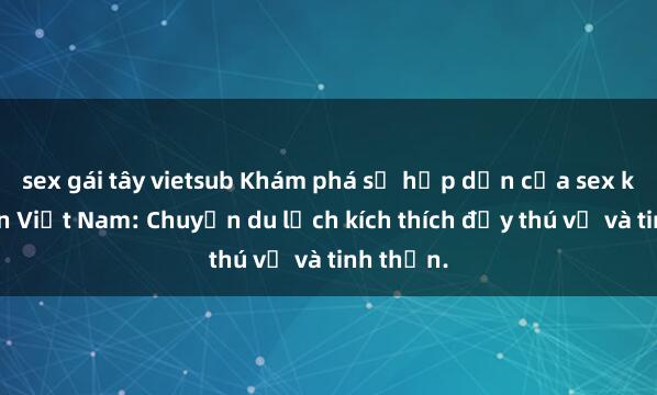 sex gái tây vietsub Khám phá sự hấp dẫn của sex khách sạn Việt Nam: Chuyến du lịch kích thích đầy thú vị và tinh thần.