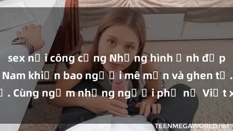 sex nơi công cộng Những hình ảnh đẹp của các MILF Việt Nam khiến bao người mê mẩn và ghen tị. Cùng ngắm những người phụ nữ Việt xinh đẹp và quyến rũ!