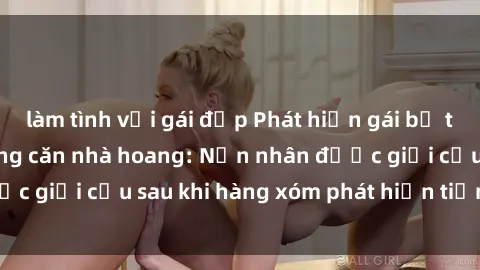 làm tình với gái đẹp Phát hiện gái bị trói và hiếp dâm trong căn nhà hoang: Nạn nhân được giải cứu sau khi hàng xóm phát hiện tiếng kêu SOS.