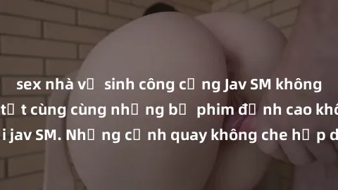 sex nhà vệ sinh công cộng Jav SM không che: Trải nghiệm tột cùng cùng những bộ phim đỉnh cao không che chỉ có tại jav SM. Những cảnh quay không che hấp dẫn và kích thích sẽ mang đến cho bạn những trải