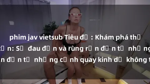 phim jav vietsub Tiêu đề: Khám phá thế giới phim sex tra tấn: Sự đau đớn và rùng rợn đến từ những cảnh quay kinh dị không thể ngờ