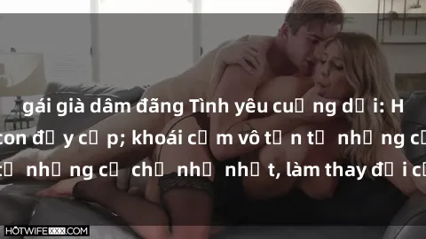 gái già dâm đãng Tình yêu cuồng dại: Hết thảy vì sex mẹ con đầy cấp; khoái cảm vô tận từ những cử chỉ nhỏ nhặt, làm thay đổi cả cuộc đời.