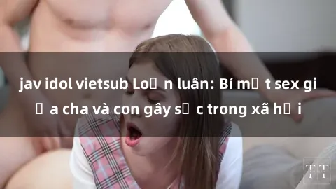 jav idol vietsub Loạn luân: Bí mật sex giữa cha và con gây sốc trong xã hội