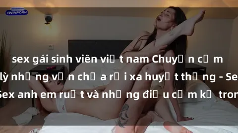 sex gái sinh viên việt nam Chuyện cấm kỵ: Bản tính lầm lỳ nhưng vẫn chưa rời xa huyết thống - Sex anh em ruột và những điều cấm kỵ trong quan hệ gia đình