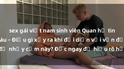 sex gái việt nam sinh viên Quan hệ tình dục giữa ông cháu – Điều gì xảy ra khi đối diện với vấn đề nhạy cảm này? Đọc ngay để hiểu rõ hơn về tình huống này!