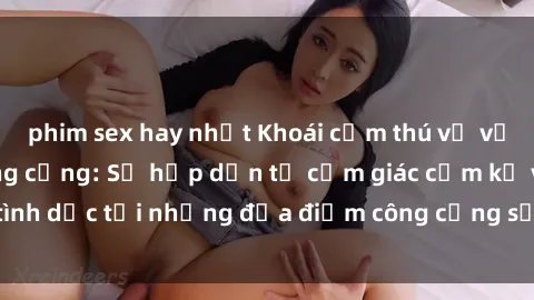 phim sex hay nhất Khoái cảm thú vị với phim sex nơi công cộng: Sự hấp dẫn từ cảm giác cấm kỵ và tình dục tại những địa điểm công cộng sẽ khiến bạn phát cuồng.
