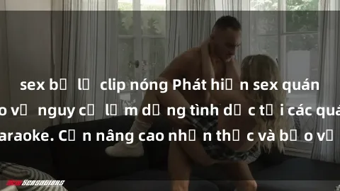 sex bị lộ clip nóng Phát hiện sex quán karaoke: Cảnh báo về nguy cơ lạm dụng tình dục tại các quán karaoke. Cần nâng cao nhận thức và bảo vệ trẻ em khỏi rủi ro này.