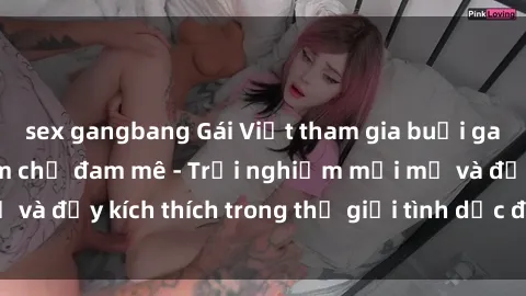 sex gangbang Gái Việt tham gia buổi gangbang không kiềm chế đam mê - Trải nghiệm mới mẻ và đầy kích thích trong thế giới tình dục đa phong cách.