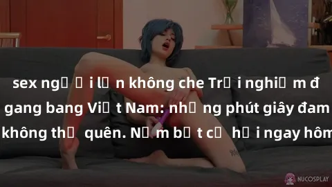 sex người lớn không che Trải nghiệm đầy kích thích với gang bang Việt Nam: những phút giây đam mê và mãnh liệt không thể quên. Nắm bắt cơ hội ngay hôm nay để thỏa mãn khao khát của bạn!