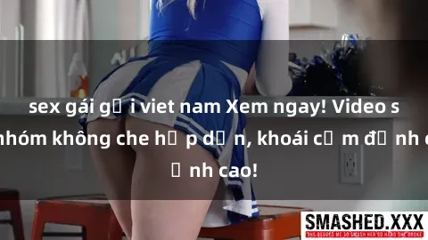 sex gái gọi viet nam Xem ngay! Video sex nhóm không che hấp dẫn, khoái cảm đỉnh cao!