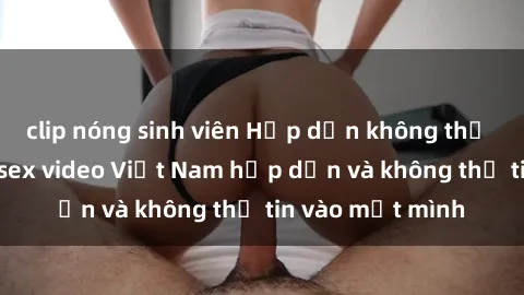 clip nóng sinh viên Hấp dẫn không thể cưỡng lại với sex video Việt Nam hấp dẫn và không thể tin vào mắt mình
