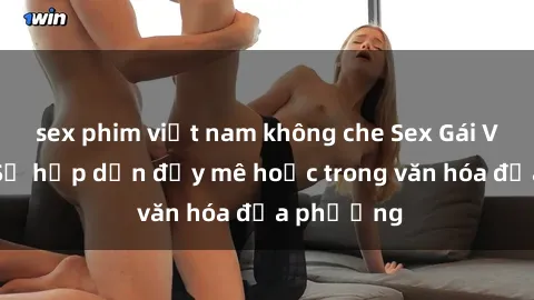 sex phim việt nam không che Sex Gái Việt Nam: Sự hấp dẫn đầy mê hoặc trong văn hóa địa phương