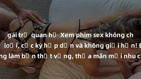 gái trẻ quan hệ Xem phim sex không che miễn phí đủ thể loại, cực kỳ hấp dẫn và không giới hạn! Đảm bảo không làm bạn thất vọng, thỏa mãn mọi nhu cầu tình dục của bạn ngay hôm nay!