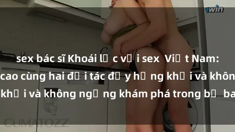 sex bác sĩ Khoái lạc với sex  Việt Nam: Trải nghiệm đỉnh cao cùng hai đối tác đầy hứng khởi và không ngừng khám phá trong bộ ba tuyệt vời.
