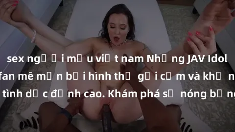 sex người mẫu việt nam Những JAV Idol nổi tiếng khiến fan mê mẩn bởi hình thể gợi cảm và khả năng thể hiện tình dục đỉnh cao. Khám phá sự nóng bỏng từ những ngôi sao người lớn này!