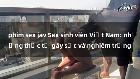 phim sex jav Sex sinh viên Việt Nam: những thực tế gây sốc và nghiêm trọng