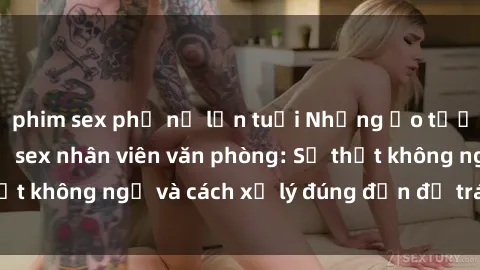 phim sex phụ nữ lớn tuổi Những ảo tưởng và thực tế về sex nhân viên văn phòng: Sự thật không ngờ và cách xử lý đúng đắn để tránh rắc rối