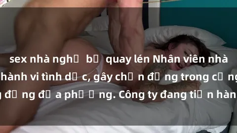 sex nhà nghỉ bị quay lén Nhân viên nhà hàng bị phát hiện hành vi tình dục, gây chấn động trong cộng đồng địa phương. Công ty đang tiến hành điều tra và xử lý hợp lý.