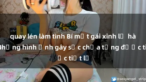 quay lén làm tình Bí mật gái xinh lộ hàng: Những hình ảnh gây sốc chưa từng được tiết lộ