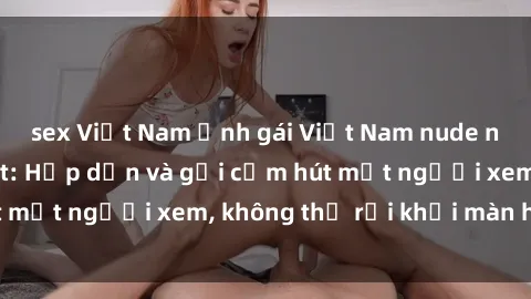sex Việt Nam Ảnh gái Việt Nam nude nóng bỏng đốt mắt: Hấp dẫn và gợi cảm hút mắt người xem, không thể rời khỏi màn hình