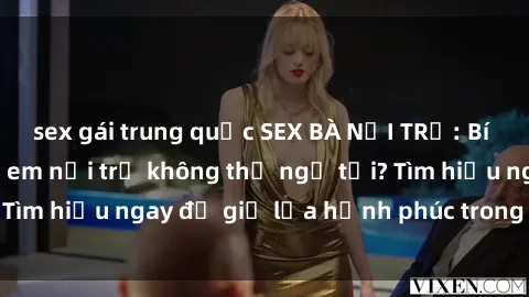 sex gái trung quốc SEX BÀ NỘI TRỢ: Bí mật nào khiến chị em nội trợ không thể ngờ tới? Tìm hiểu ngay để giữ lửa hạnh phúc trong hôn nhân!