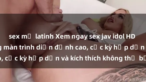 sex mỹ latinh Xem ngay sex jav idol HD siêu nét với những màn trình diễn đỉnh cao, cực kỳ hấp dẫn và kích thích không thể bỏ lỡ