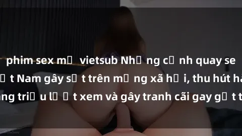 phim sex mỹ vietsub Những cảnh quay sex gái sinh viên Việt Nam gây sốt trên mạng xã hội, thu hút hàng triệu lượt xem và gây tranh cãi gay gắt trong cộng đồng mạng.