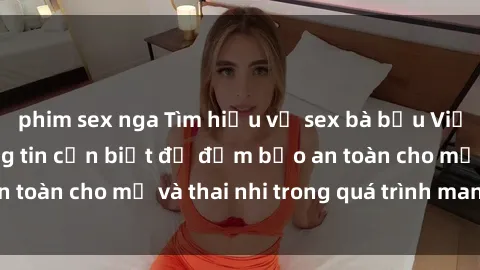 phim sex nga Tìm hiểu về sex bà bầu Việt Nam: Những thông tin cần biết để đảm bảo an toàn cho mẹ và thai nhi trong quá trình mang thai.