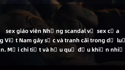 sex giáo viên Những scandal về sex của người nổi tiếng Việt Nam gây sốc và tranh cãi trong dư luận. Mọi chi tiết và hậu quả đều khiến nhiều người bàng hoàng.