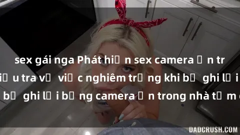 sex gái nga Phát hiện sex camera ẩn trong phòng tắm: Điều tra vụ việc nghiêm trọng khi bị ghi lại bằng camera ẩn trong nhà tắm của mình.