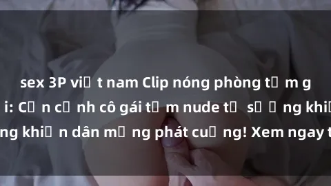 sex 3P việt nam Clip nóng phòng tắm gây sốt mạng xã hội: Cận cảnh cô gái tắm nude tự sướng khiến dân mạng phát cuồng! Xem ngay trước khi bị xóa!