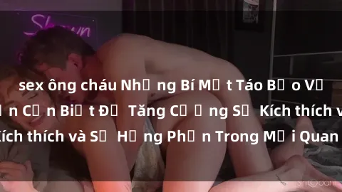 sex ông cháu Những Bí Mật Táo Bạo Về Sex Ngoài Trời Bạn Cần Biết Để Tăng Cường Sự Kích thích và Sự Hưng Phấn Trong Mối Quan Hệ Của Bạn