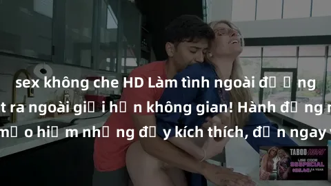 sex không che HD Làm tình ngoài đường: Khi đam mê vượt ra ngoài giới hạn không gian! Hành động nguy hiểm mạo hiểm nhưng đầy kích thích, đến ngay và trải nghiệm cảm giác khó quên!