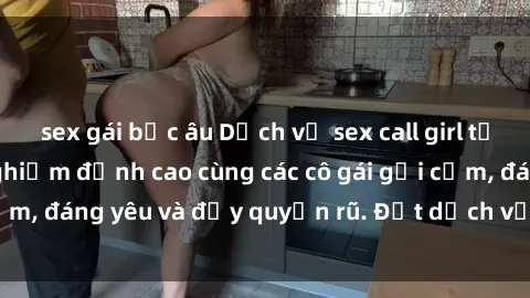 sex gái bắc âu Dịch vụ sex call girl tại Việt Nam: Trải nghiệm đỉnh cao cùng các cô gái gợi cảm, đáng yêu và đầy quyến rũ. Đặt dịch vụ ngay hôm nay!