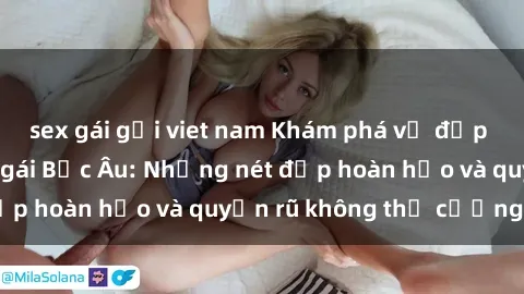 sex gái gọi viet nam Khám phá vẻ đẹp quyến rũ của sex gái Bắc Âu: Những nét đẹp hoàn hảo và quyến rũ không thể cưỡng lại
