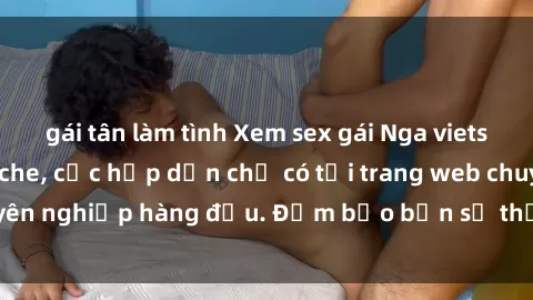 gái tân làm tình Xem sex gái Nga vietsub cực hot, không che, cực hấp dẫn chỉ có tại trang web chuyên nghiệp hàng đầu. Đảm bảo bạn sẽ thỏa mãn ngay lập tức!
