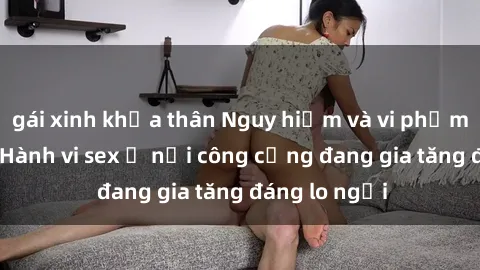 gái xinh khỏa thân Nguy hiểm và vi phạm pháp luật: Hành vi sex ở nơi công cộng đang gia tăng đáng lo ngại