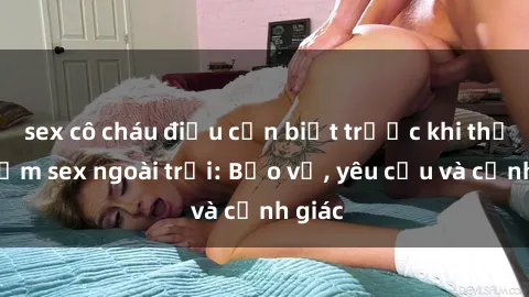 sex cô cháu điều cần biết trước khi thử nghiệm sex ngoài trời: Bảo vệ, yêu cầu và cảnh giác