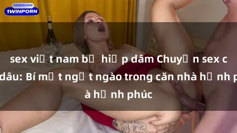 sex việt nam bị hiếp dâm Chuyện sex chị dâu: Bí mật ngọt ngào trong căn nhà hạnh phúc